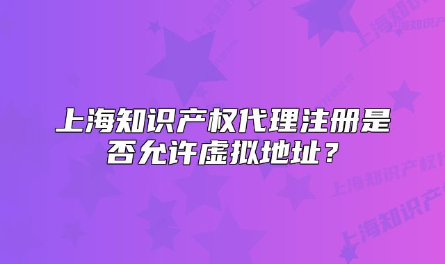 上海知识产权代理注册是否允许虚拟地址?