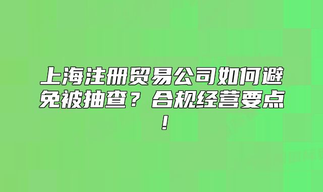 上海注册贸易公司如何避免被抽查？合规经营要点！
