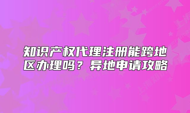 知识产权代理注册能跨地区办理吗?异地申请攻略