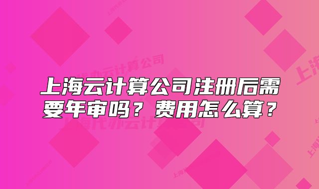 上海云计算公司注册后需要年审吗？费用怎么算？