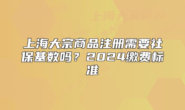 上海大宗商品注册需要社保基数吗?2024缴费标准