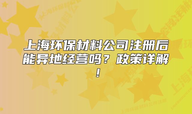 上海环保材料公司注册后能异地经营吗?政策详解!