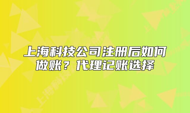 上海科技公司注册后如何做账?代理记账选择
