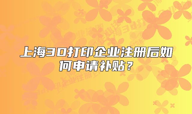 上海3D打印企业注册后如何申请补贴?