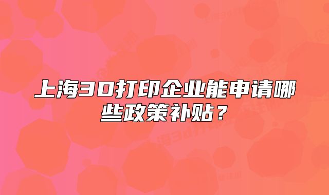 上海3D打印企业能申请哪些政策补贴?