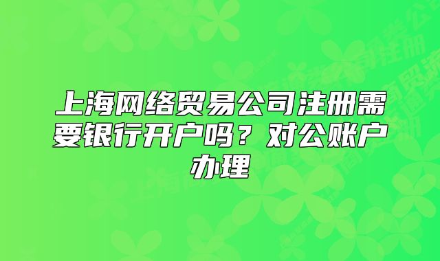上海网络贸易公司注册需要银行开户吗?对公账户办理