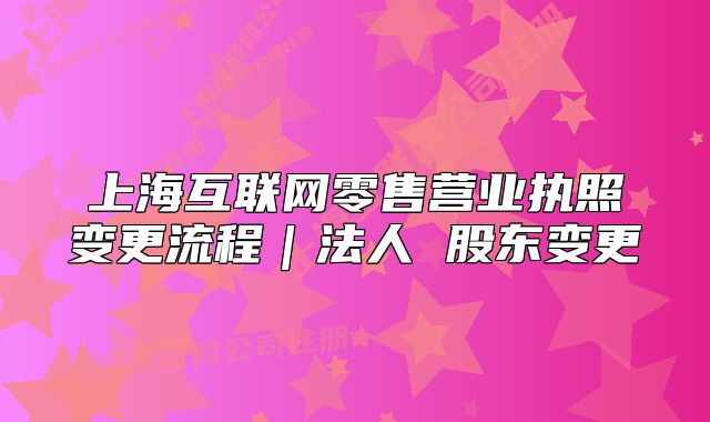 上海互联网零售营业执照变更流程｜法人 股东变更