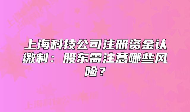 上海科技公司注册资金认缴制:股东需注意哪些风险?