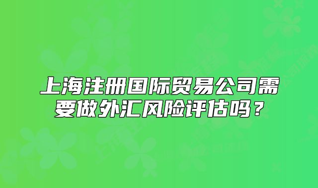 上海注册国际贸易公司需要做外汇风险评估吗?