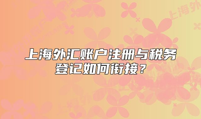 上海外汇账户注册与税务登记如何衔接?