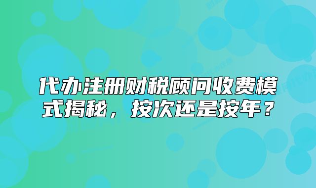代办注册财税顾问收费模式揭秘,按次还是按年?
