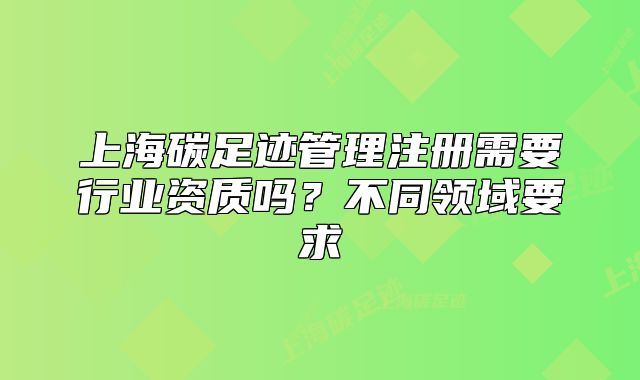 上海碳足迹管理注册需要行业资质吗?不同领域要求