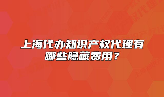 上海代办知识产权代理有哪些隐藏费用?