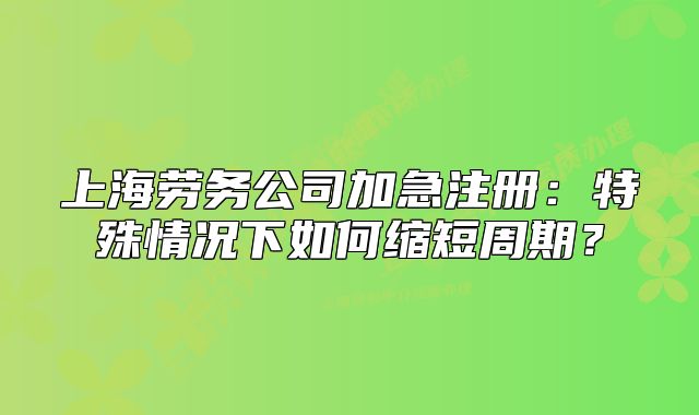 上海劳务公司加急注册:特殊情况下如何缩短周期?