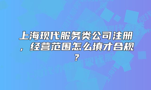 上海现代服务类公司注册,经营范围怎么填才合规?