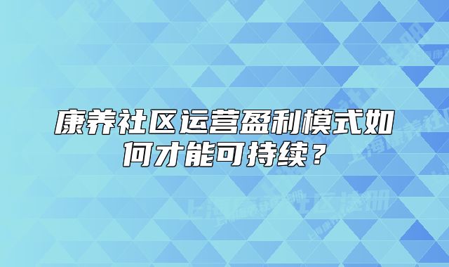 康养社区运营盈利模式如何才能可持续？