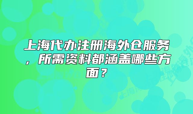 上海代办注册海外仓服务,所需资料都涵盖哪些方面?