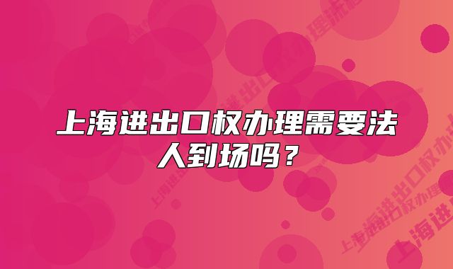 上海进出口权办理需要法人到场吗?