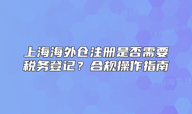 上海海外仓注册是否需要税务登记？合规操作指南