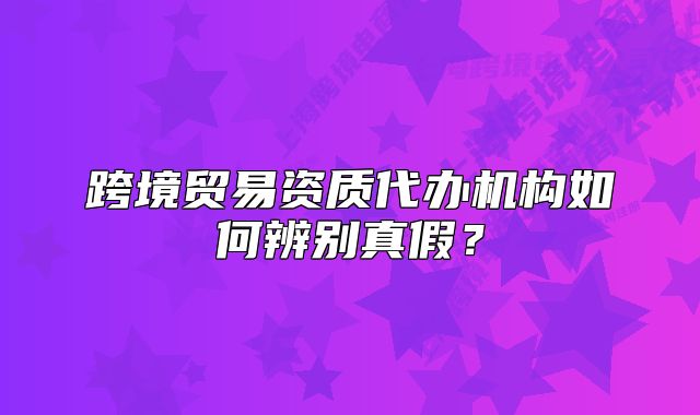 跨境贸易资质代办机构如何辨别真假?