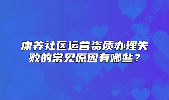 康养社区运营资质办理失败的常见原因有哪些？