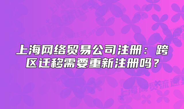 上海网络贸易公司注册:跨区迁移需要重新注册吗?