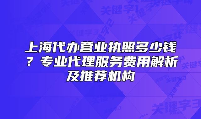 上海代办营业执照多少钱?专业代理服务费用解析及推荐机构