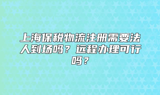 上海保税物流注册需要法人到场吗?远程办理可行吗?