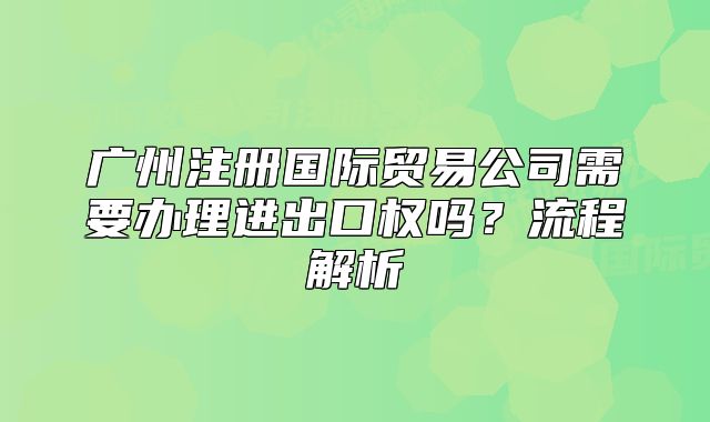 广州注册国际贸易公司需要办理进出口权吗?流程解析