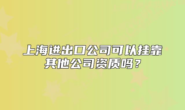 上海进出口公司可以挂靠其他公司资质吗?