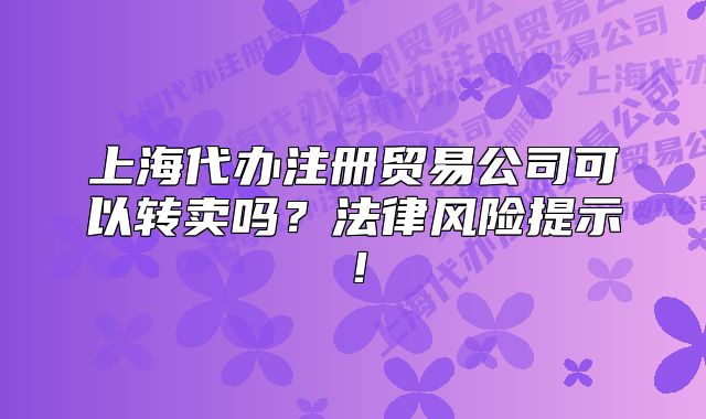上海代办注册贸易公司可以转卖吗?法律风险提示!
