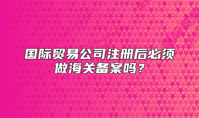 国际贸易公司注册后必须做海关备案吗？