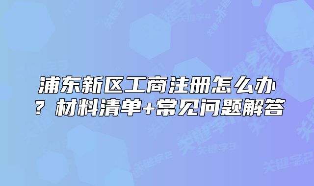 浦东新区工商注册怎么办?材料清单+常见问题解答
