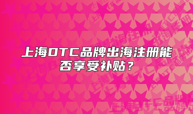 上海DTC品牌出海注册能否享受补贴?