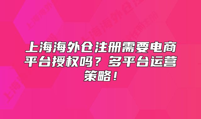 上海海外仓注册需要电商平台授权吗?多平台运营策略!