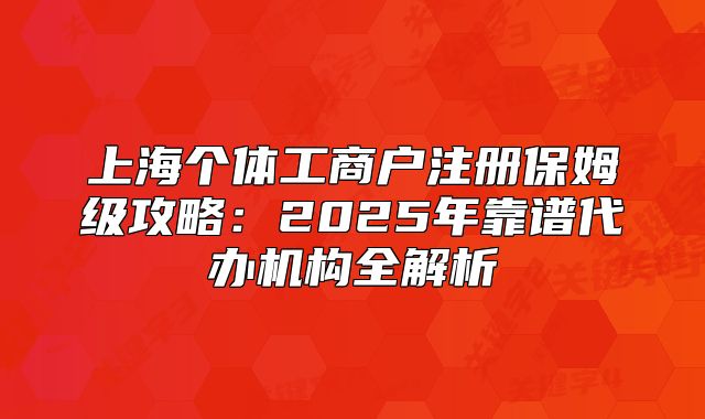 上海个体工商户注册保姆级攻略:2025年靠谱代办机构全解析