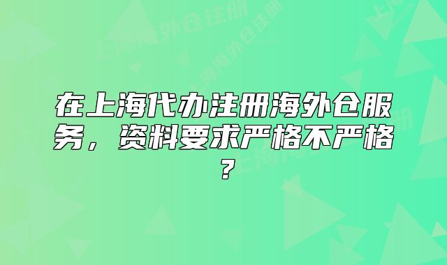 在上海代办注册海外仓服务,资料要求严格不严格?
