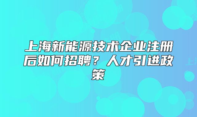 上海新能源技术企业注册后如何招聘?人才引进政策