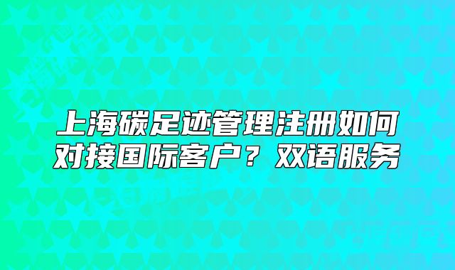 上海碳足迹管理注册如何对接国际客户?双语服务