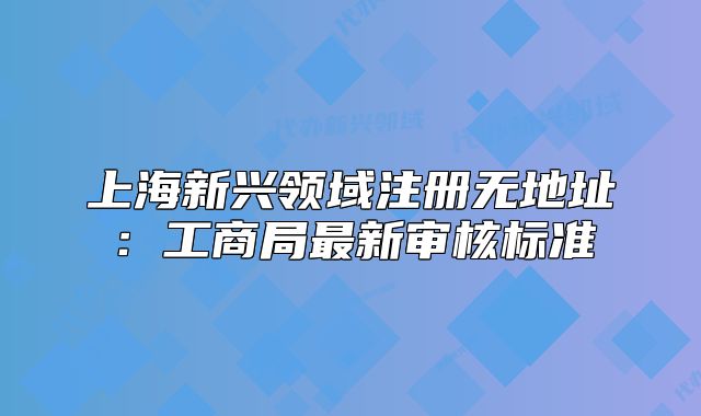 上海新兴领域注册无地址：工商局最新审核标准