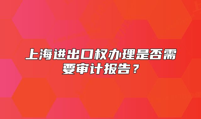上海进出口权办理是否需要审计报告?