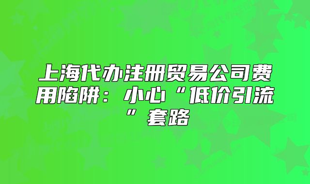 上海代办注册贸易公司费用陷阱:小心“低价引流”套路