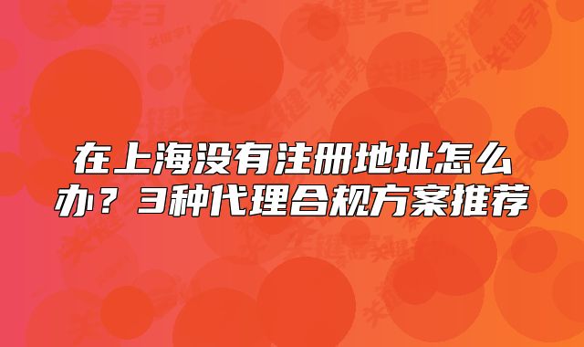 在上海没有注册地址怎么办？3种代理合规方案推荐