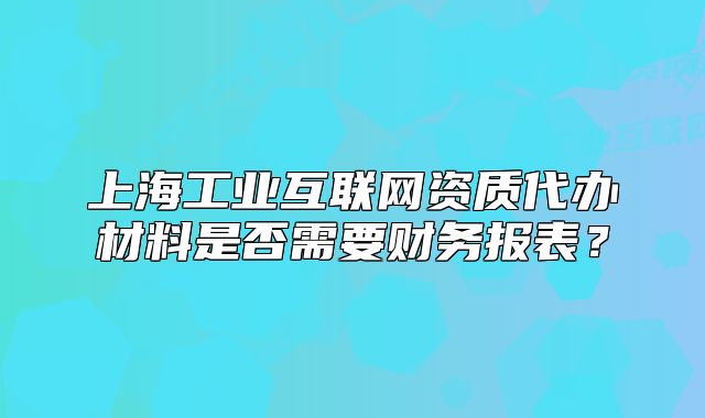 上海工业互联网资质代办材料是否需要财务报表？