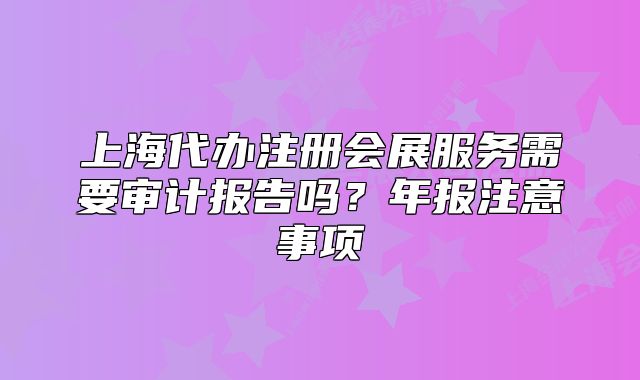 上海代办注册会展服务需要审计报告吗?年报注意事项