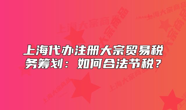 上海代办注册大宗贸易税务筹划：如何合法节税？