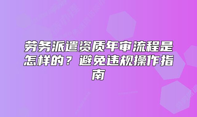 劳务派遣资质年审流程是怎样的?避免违规操作指南