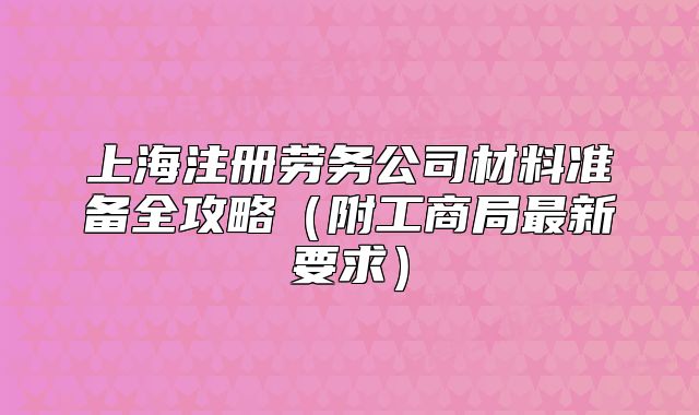 上海注册劳务公司材料准备全攻略(附工商局最新要求)