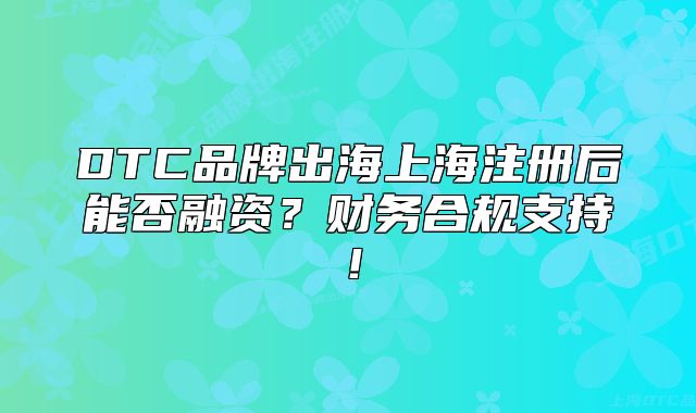 DTC品牌出海上海注册后能否融资?财务合规支持!