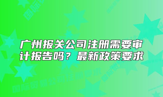 广州报关公司注册需要审计报告吗?最新政策要求